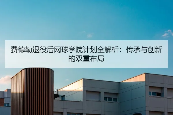 费德勒退役后网球学院计划全解析：传承与创新的双重布局